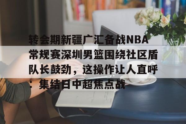 爱游戏体育入口 -转会期新疆广汇备战NBA常规赛深圳男篮围绕社区盾队长鼓劲，这操作让人直呼：集结日中超焦点战的简单介绍